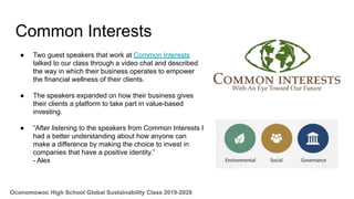 Common Interests
● Two guest speakers that work at Common Interests
talked to our class through a video chat and described
the way in which their business operates to empower
the financial wellness of their clients.
● The speakers expanded on how their business gives
their clients a platform to take part in value-based
investing.
● “After listening to the speakers from Common Interests I
had a better understanding about how anyone can
make a difference by making the choice to invest in
companies that have a positive identity.”
- Alex
Oconomowoc High School Global Sustainability Class 2019-2020
 