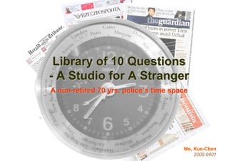 Library of 10 Questions
- A Studio for A Stranger
A non-retired 70 yrs. police’s time space




                                       Mo, Kuo-Chen
                                           2009.0401
 