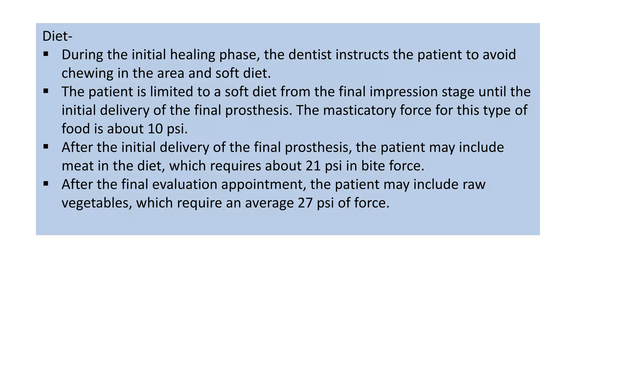 Diet-
 During the initial healing phase, the dentist instructs the patient to avoid
chewing in the area and soft diet.
 The patient is limited to a soft diet from the final impression stage until the
initial delivery of the final prosthesis. The masticatory force for this type of
food is about 10 psi.
 After the initial delivery of the final prosthesis, the patient may include
meat in the diet, which requires about 21 psi in bite force.
 After the final evaluation appointment, the patient may include raw
vegetables, which require an average 27 psi of force.
 