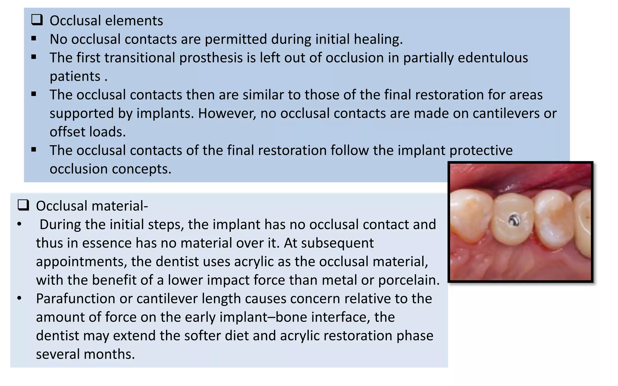  Occlusal elements
 No occlusal contacts are permitted during initial healing.
 The first transitional prosthesis is left out of occlusion in partially edentulous
patients .
 The occlusal contacts then are similar to those of the final restoration for areas
supported by implants. However, no occlusal contacts are made on cantilevers or
offset loads.
 The occlusal contacts of the final restoration follow the implant protective
occlusion concepts.
 Occlusal material-
• During the initial steps, the implant has no occlusal contact and
thus in essence has no material over it. At subsequent
appointments, the dentist uses acrylic as the occlusal material,
with the benefit of a lower impact force than metal or porcelain.
• Parafunction or cantilever length causes concern relative to the
amount of force on the early implant–bone interface, the
dentist may extend the softer diet and acrylic restoration phase
several months.
 