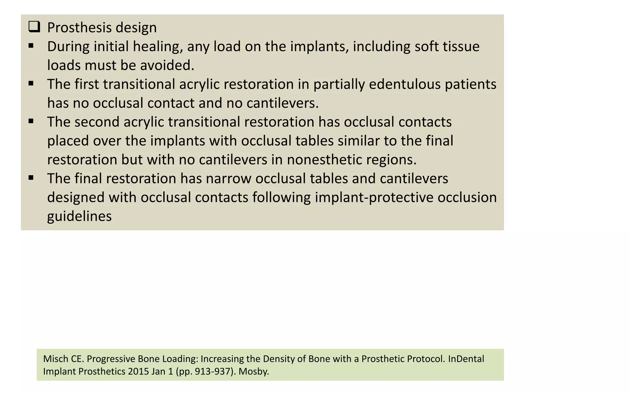  Prosthesis design
 During initial healing, any load on the implants, including soft tissue
loads must be avoided.
 The first transitional acrylic restoration in partially edentulous patients
has no occlusal contact and no cantilevers.
 The second acrylic transitional restoration has occlusal contacts
placed over the implants with occlusal tables similar to the final
restoration but with no cantilevers in nonesthetic regions.
 The final restoration has narrow occlusal tables and cantilevers
designed with occlusal contacts following implant-protective occlusion
guidelines
Misch CE. Progressive Bone Loading: Increasing the Density of Bone with a Prosthetic Protocol. InDental
Implant Prosthetics 2015 Jan 1 (pp. 913-937). Mosby.
 