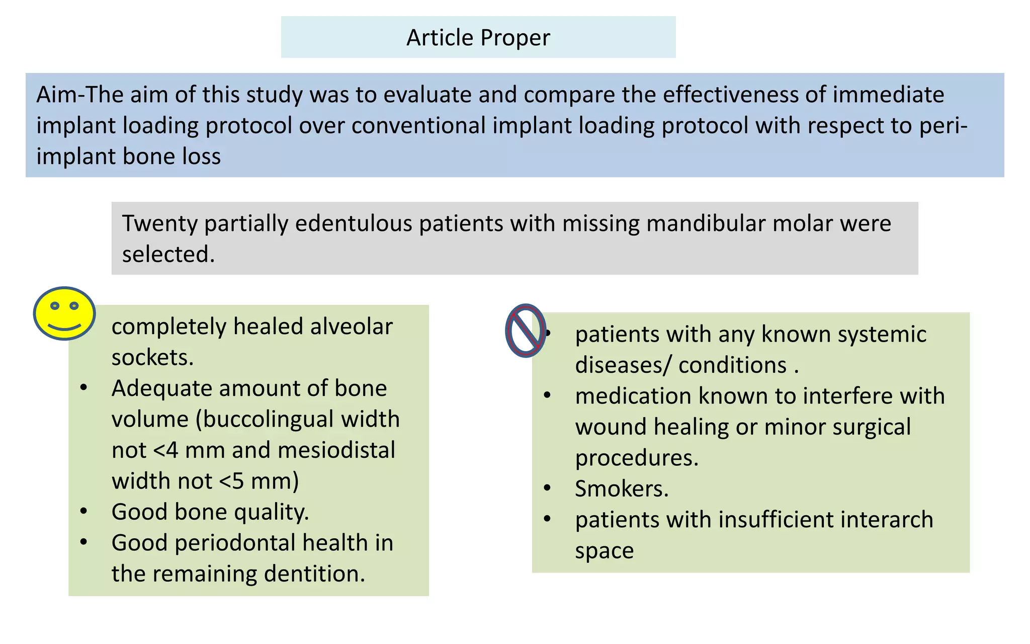 Article Proper
Aim-The aim of this study was to evaluate and compare the effectiveness of immediate
implant loading protocol over conventional implant loading protocol with respect to peri-
implant bone loss
• completely healed alveolar
sockets.
• Adequate amount of bone
volume (buccolingual width
not <4 mm and mesiodistal
width not <5 mm)
• Good bone quality.
• Good periodontal health in
the remaining dentition.
• patients with any known systemic
diseases/ conditions .
• medication known to interfere with
wound healing or minor surgical
procedures.
• Smokers.
• patients with insufficient interarch
space
Twenty partially edentulous patients with missing mandibular molar were
selected.
 