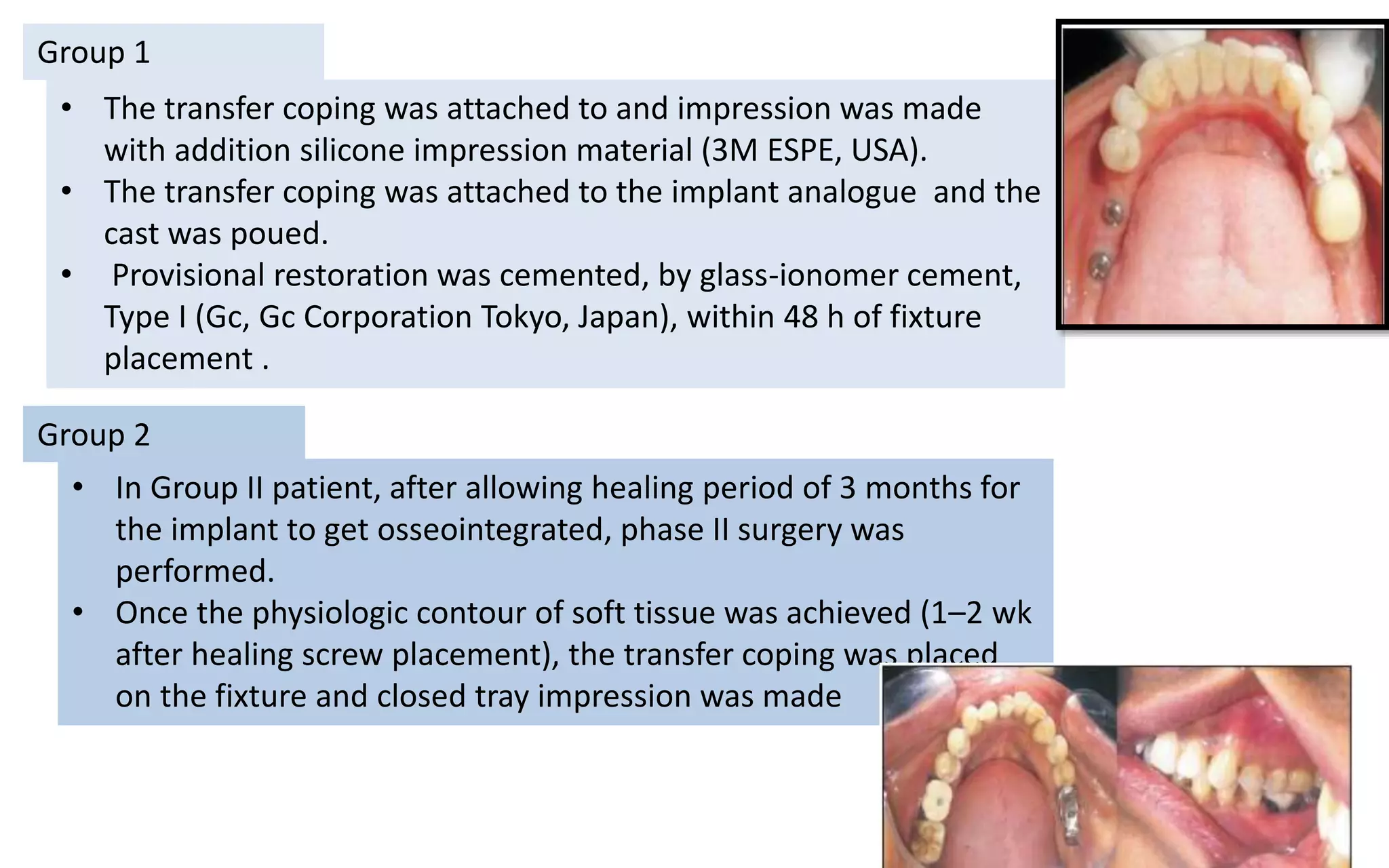 Group 1
• The transfer coping was attached to and impression was made
with addition silicone impression material (3M ESPE, USA).
• The transfer coping was attached to the implant analogue and the
cast was poued.
• Provisional restoration was cemented, by glass-ionomer cement,
Type I (Gc, Gc Corporation Tokyo, Japan), within 48 h of fixture
placement .
Group 2
• In Group II patient, after allowing healing period of 3 months for
the implant to get osseointegrated, phase II surgery was
performed.
• Once the physiologic contour of soft tissue was achieved (1–2 wk
after healing screw placement), the transfer coping was placed
on the fixture and closed tray impression was made
 