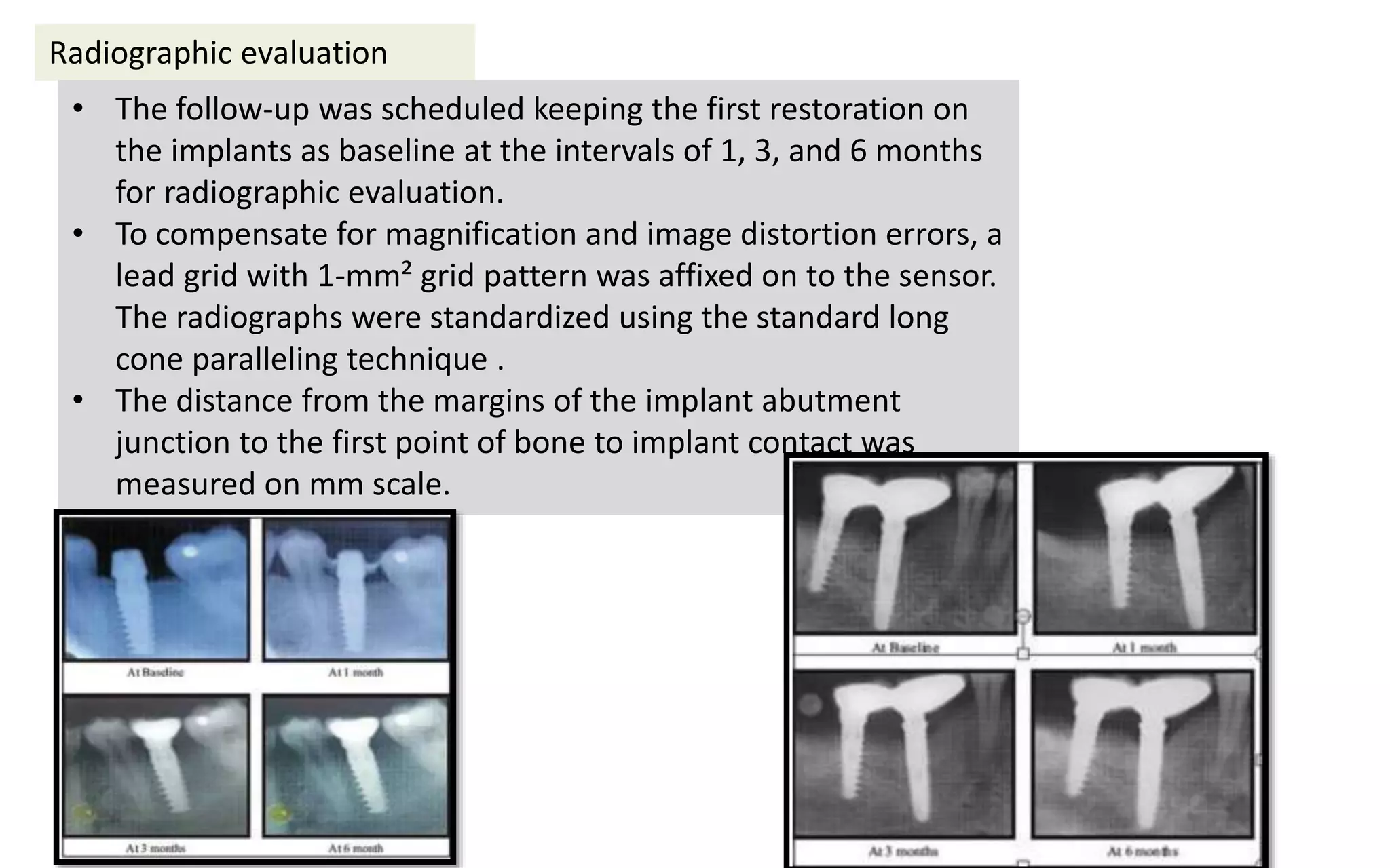 Radiographic evaluation
• The follow-up was scheduled keeping the first restoration on
the implants as baseline at the intervals of 1, 3, and 6 months
for radiographic evaluation.
• To compensate for magnification and image distortion errors, a
lead grid with 1-mm² grid pattern was affixed on to the sensor.
The radiographs were standardized using the standard long
cone paralleling technique .
• The distance from the margins of the implant abutment
junction to the first point of bone to implant contact was
measured on mm scale.
 
