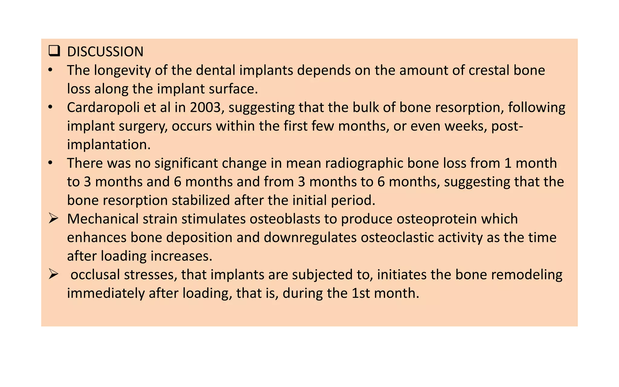  DISCUSSION
• The longevity of the dental implants depends on the amount of crestal bone
loss along the implant surface.
• Cardaropoli et al in 2003, suggesting that the bulk of bone resorption, following
implant surgery, occurs within the first few months, or even weeks, post-
implantation.
• There was no significant change in mean radiographic bone loss from 1 month
to 3 months and 6 months and from 3 months to 6 months, suggesting that the
bone resorption stabilized after the initial period.
 Mechanical strain stimulates osteoblasts to produce osteoprotein which
enhances bone deposition and downregulates osteoclastic activity as the time
after loading increases.
 occlusal stresses, that implants are subjected to, initiates the bone remodeling
immediately after loading, that is, during the 1st month.
 