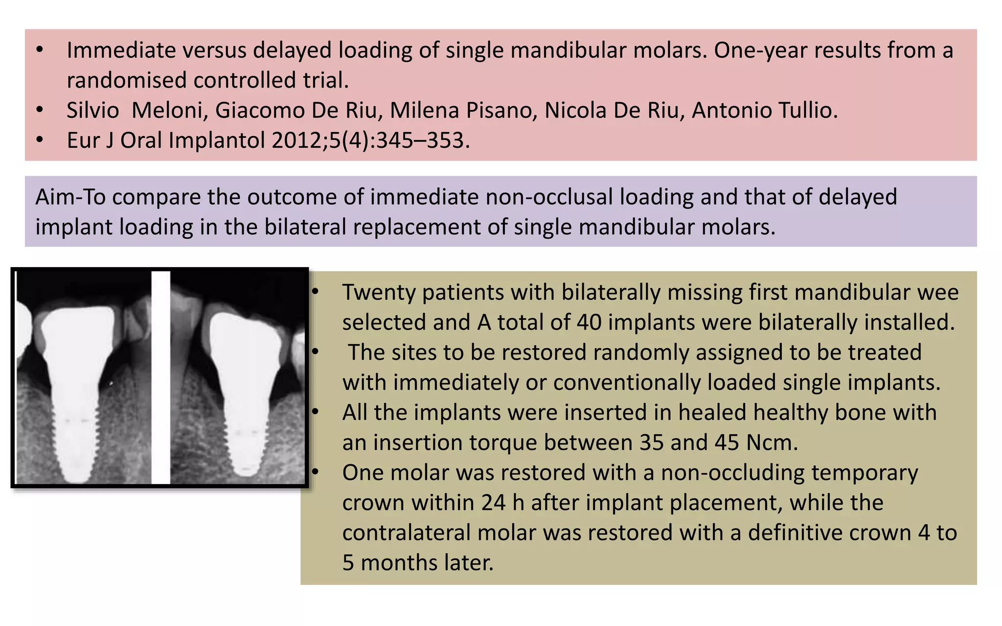 • Immediate versus delayed loading of single mandibular molars. One-year results from a
randomised controlled trial.
• Silvio Meloni, Giacomo De Riu, Milena Pisano, Nicola De Riu, Antonio Tullio.
• Eur J Oral Implantol 2012;5(4):345–353.
Aim-To compare the outcome of immediate non-occlusal loading and that of delayed
implant loading in the bilateral replacement of single mandibular molars.
• Twenty patients with bilaterally missing first mandibular wee
selected and A total of 40 implants were bilaterally installed.
• The sites to be restored randomly assigned to be treated
with immediately or conventionally loaded single implants.
• All the implants were inserted in healed healthy bone with
an insertion torque between 35 and 45 Ncm.
• One molar was restored with a non-occluding temporary
crown within 24 h after implant placement, while the
contralateral molar was restored with a definitive crown 4 to
5 months later.
 
