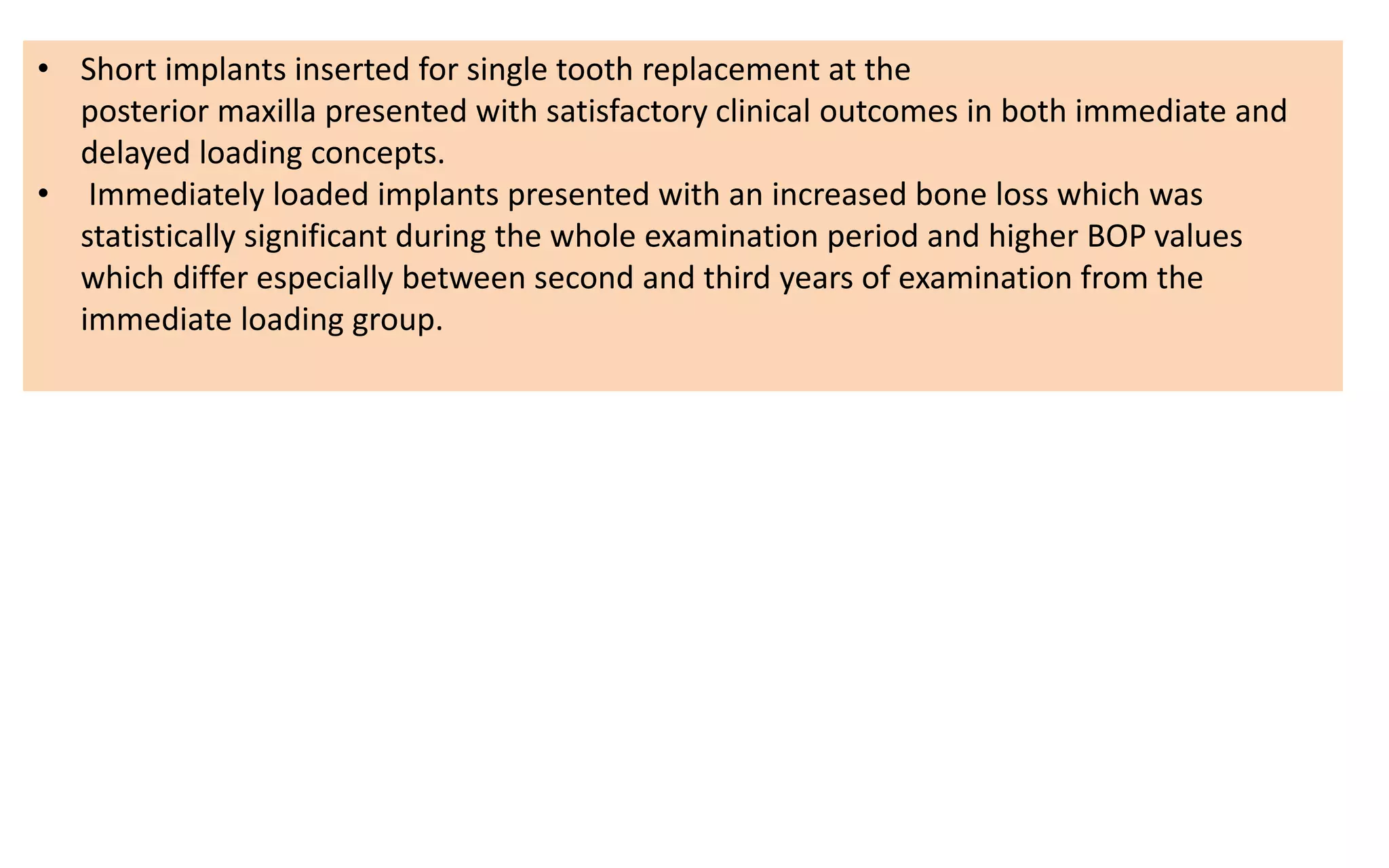 • Short implants inserted for single tooth replacement at the
posterior maxilla presented with satisfactory clinical outcomes in both immediate and
delayed loading concepts.
• Immediately loaded implants presented with an increased bone loss which was
statistically significant during the whole examination period and higher BOP values
which differ especially between second and third years of examination from the
immediate loading group.
 