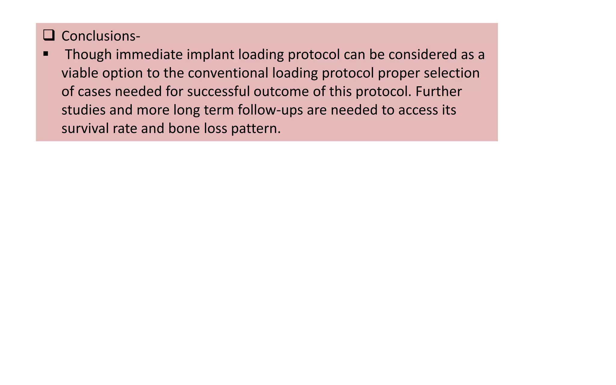  Conclusions-
 Though immediate implant loading protocol can be considered as a
viable option to the conventional loading protocol proper selection
of cases needed for successful outcome of this protocol. Further
studies and more long term follow-ups are needed to access its
survival rate and bone loss pattern.
 