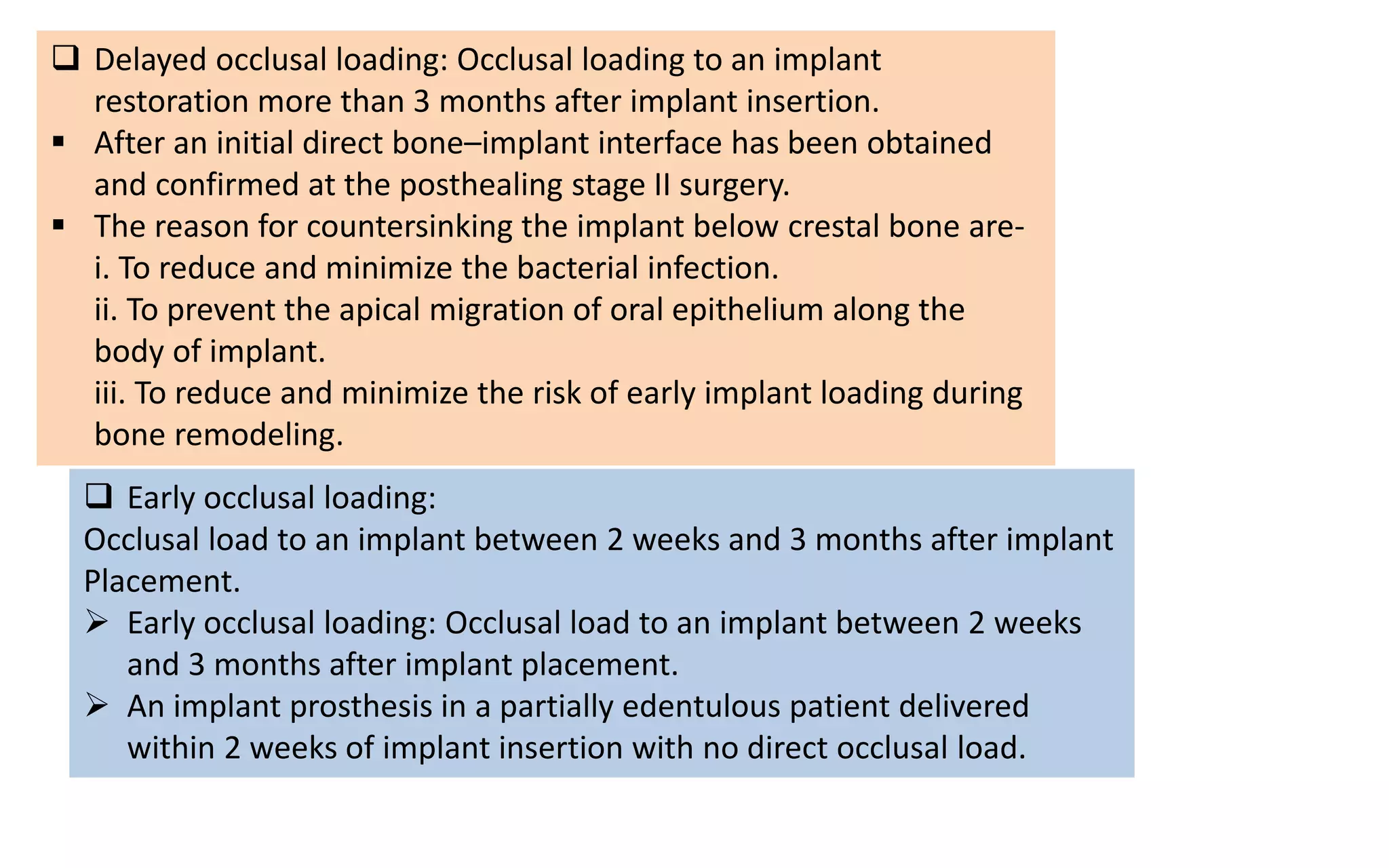  Early occlusal loading:
Occlusal load to an implant between 2 weeks and 3 months after implant
Placement.
 Early occlusal loading: Occlusal load to an implant between 2 weeks
and 3 months after implant placement.
 An implant prosthesis in a partially edentulous patient delivered
within 2 weeks of implant insertion with no direct occlusal load.
 Delayed occlusal loading: Occlusal loading to an implant
restoration more than 3 months after implant insertion.
 After an initial direct bone–implant interface has been obtained
and confirmed at the posthealing stage II surgery.
 The reason for countersinking the implant below crestal bone are-
i. To reduce and minimize the bacterial infection.
ii. To prevent the apical migration of oral epithelium along the
body of implant.
iii. To reduce and minimize the risk of early implant loading during
bone remodeling.
 