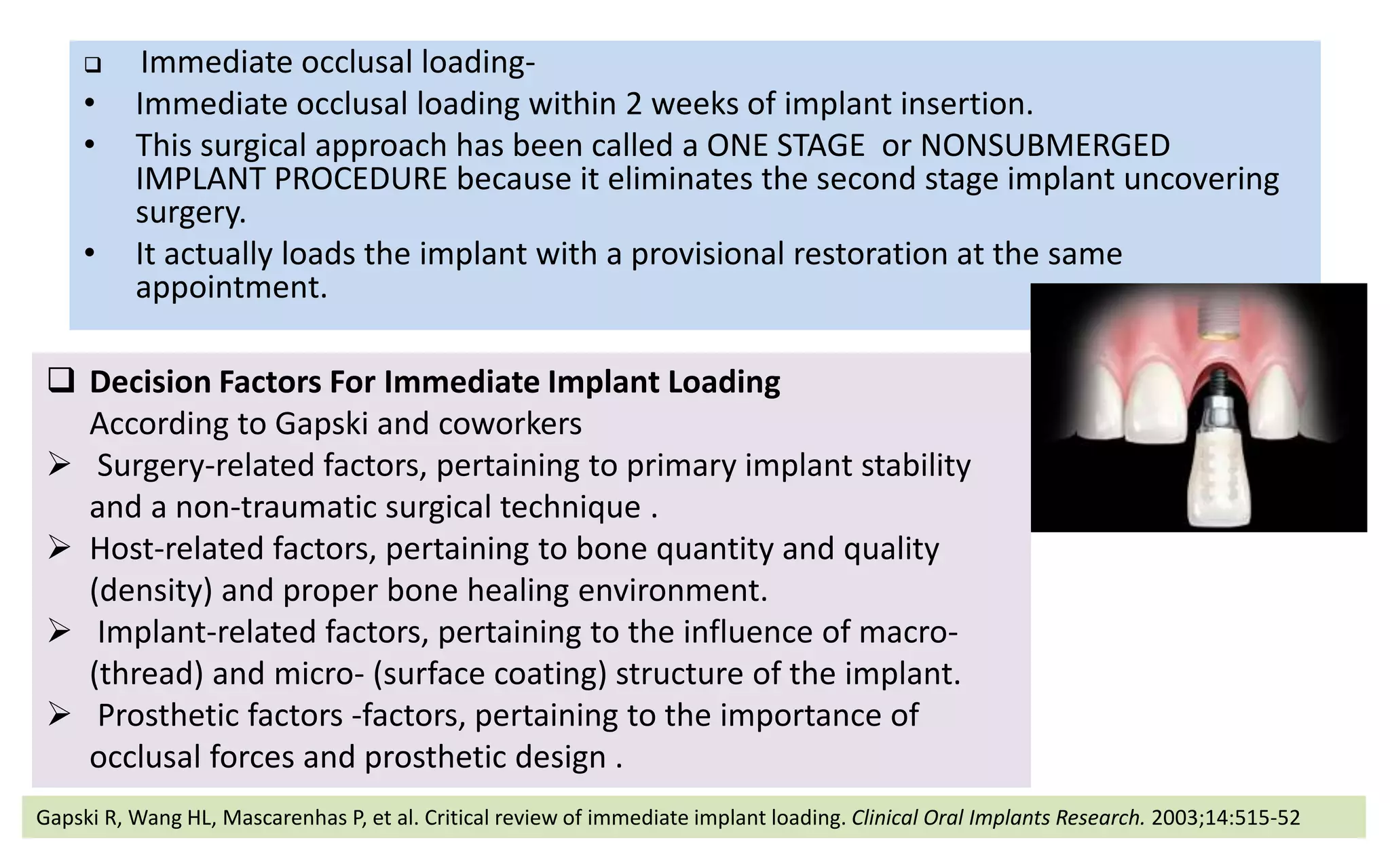  Immediate occlusal loading-
• Immediate occlusal loading within 2 weeks of implant insertion.
• This surgical approach has been called a ONE STAGE or NONSUBMERGED
IMPLANT PROCEDURE because it eliminates the second stage implant uncovering
surgery.
• It actually loads the implant with a provisional restoration at the same
appointment.
 Decision Factors For Immediate Implant Loading
According to Gapski and coworkers
 Surgery-related factors, pertaining to primary implant stability
and a non-traumatic surgical technique .
 Host-related factors, pertaining to bone quantity and quality
(density) and proper bone healing environment.
 Implant-related factors, pertaining to the influence of macro-
(thread) and micro- (surface coating) structure of the implant.
 Prosthetic factors -factors, pertaining to the importance of
occlusal forces and prosthetic design .
Gapski R, Wang HL, Mascarenhas P, et al. Critical review of immediate implant loading. Clinical Oral Implants Research. 2003;14:515-52
 