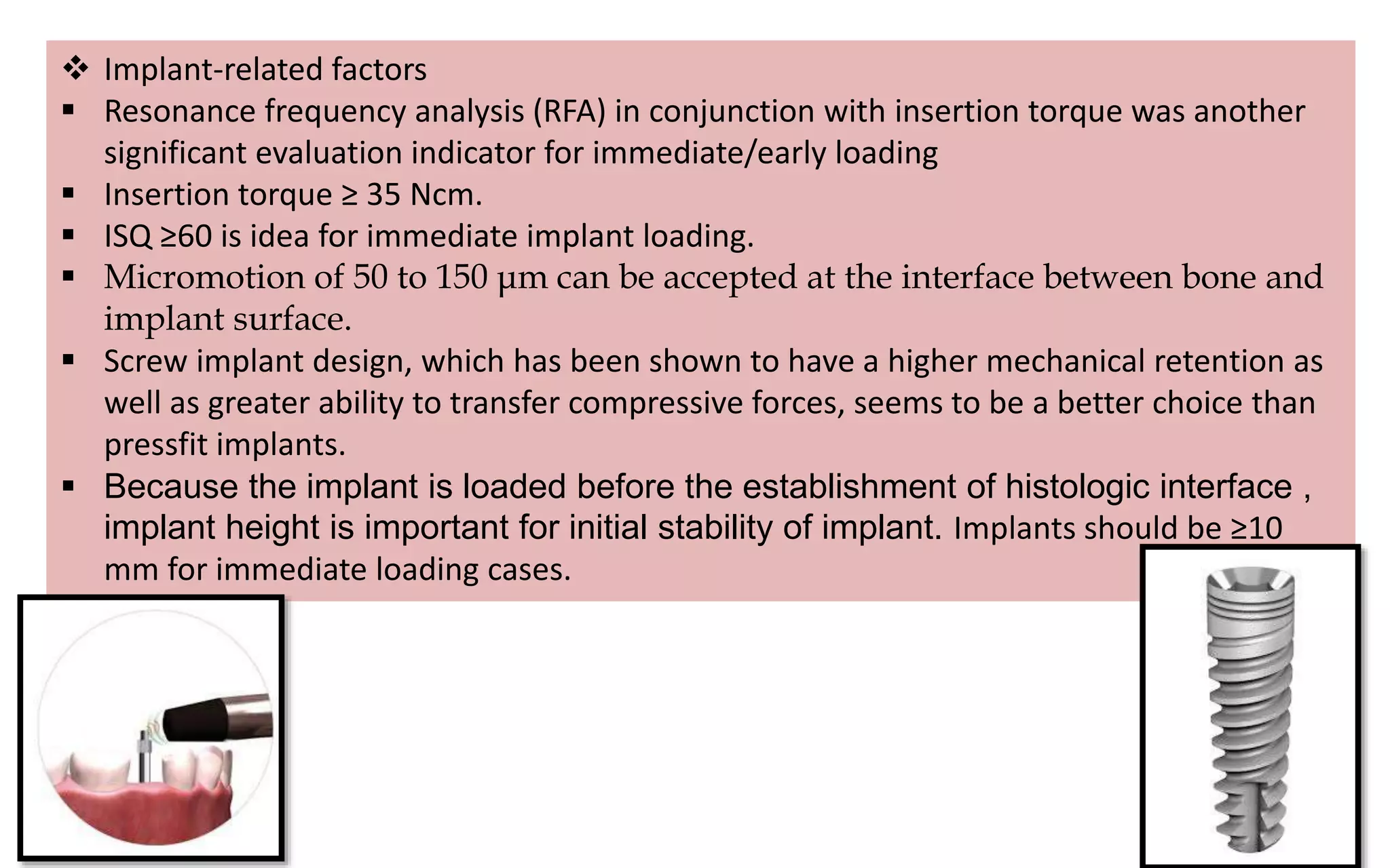  Implant-related factors
 Resonance frequency analysis (RFA) in conjunction with insertion torque was another
significant evaluation indicator for immediate/early loading
 Insertion torque ≥ 35 Ncm.
 ISQ ≥60 is idea for immediate implant loading.
 Micromotion of 50 to 150 μm can be accepted at the interface between bone and
implant surface.
 Screw implant design, which has been shown to have a higher mechanical retention as
well as greater ability to transfer compressive forces, seems to be a better choice than
pressfit implants.
 Because the implant is loaded before the establishment of histologic interface ,
implant height is important for initial stability of implant. Implants should be ≥10
mm for immediate loading cases.
 