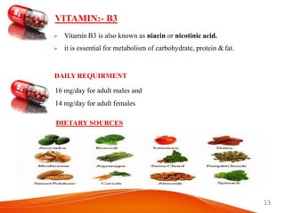 13
 Vitamin B3 is also known as niacin or nicotinic acid.
 it is essential for metabolism of carbohydrate, protein & fat.
DAILY REQUIRMENT
16 mg/day for adult males and
14 mg/day for adult females
DIETARY SOURCES
VITAMIN:- B3
 