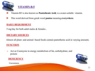 15
VITAMIN-B-5
 Vitamin B5 is also known as Pantothenic Acid, is a water-soluble vitamin.
 This word derived from greek word pantos meaning everywhere.
DAILY REQUIRMENT
5 mg/day for both adult males & females .
DIETARY SOURCES
Almost all plant- and animal- based foods contain pantothenic acid in varying amounts.
FUNCTION
 Act as Coenzyme in energy metabolism of fat, carbohydrate, and
protein
DEFICIENCY
Uncommon.
 
