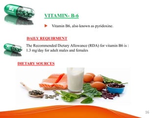 16
VITAMIN- B-6
 Vitamin B6, also known as pyridoxine.
DAILY REQUIRMENT
The Recommended Dietary Allowance (RDA) for vitamin B6 is :
1.3 mg/day for adult males and females
DIETARY SOURCES
 