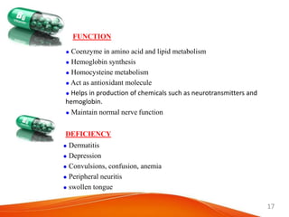 17
FUNCTION
 Coenzyme in amino acid and lipid metabolism
 Hemoglobin synthesis
 Homocysteine metabolism
 Act as antioxidant molecule
 Helps in production of chemicals such as neurotransmitters and
hemoglobin.
 Maintain normal nerve function
DEFICIENCY
 Dermatitis
 Depression
 Convulsions, confusion, anemia
 Peripheral neuritis
 swollen tongue
 