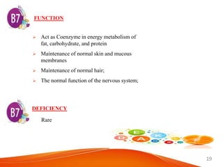 19
FUNCTION
 Act as Coenzyme in energy metabolism of
fat, carbohydrate, and protein
 Maintenance of normal skin and mucous
membranes
 Maintenance of normal hair;
 The normal function of the nervous system;
DEFICIENCY
Rare
 