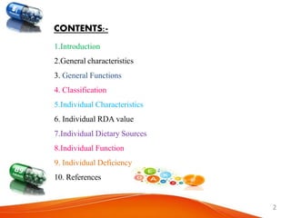 CONTENTS:-
1.Introduction
2.General characteristics
3. General Functions
4. Classification
5.Individual Characteristics
6. Individual RDA value
7.Individual Dietary Sources
8.Individual Function
9. Individual Deficiency
10. References
2
 