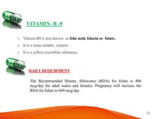 20
VITAMIN- B -9
 Vitamin B9 is also known as folic acid, folacin or folate.
 It is a water soluble vitamin.
 It is a yellow crystalline substance.
DAILY REQUIRMENT
The Recommended Dietary Allowance (RDA) for folate is 400
mcg/day for adult males and females. Pregnancy will increase the
RDA for folate to 600 mcg/day.
 