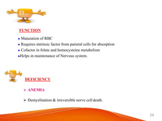 24
FUNCTION
 Maturation of RBC
 Requires intrinsic factor from parietal cells for absorption
 Cofactor in folate and homocysteine metabolism
Helps in maintenance of Nervous system.
DEFICIENCY
 ANEMIA
 Demyelination & irreversible nerve cell death.
 