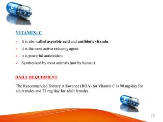 25
VITAMIN- C
 It is also called ascorbic acid and antibiotic vitamin.
 it is the most active reducing agent.
 it is powerful antioxidant
 Synthesized by most animals (not by human)
DAILY REQUIRMENT
The Recommended Dietary Allowance (RDA) for Vitamin C is 90 mg/day for
adult males and 75 mg/day for adult females
 