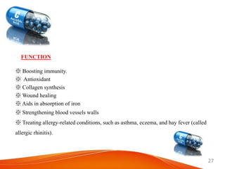 27
FUNCTION
※ Boosting immunity.
※ Antioxidant
※ Collagen synthesis
※ Wound healing
※ Aids in absorption of iron
※ Strengthening blood vessels walls
※ Treating allergy-related conditions, such as asthma, eczema, and hay fever (called
allergic rhinitis).
 