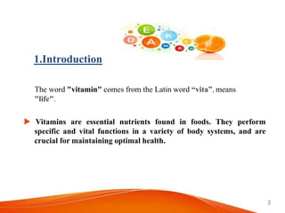 The word "vitamin" comes from the Latin word “vita”, means
"life".
 Vitamins are essential nutrients found in foods. They perform
specific and vital functions in a variety of body systems, and are
crucial for maintaining optimal health.
1.Introduction
3
 