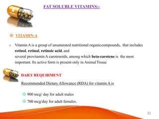 31
FAT SOLUBLE VITAMINS:-
※ VITAMIN-A
 Vitamin A is a group of unsaturated nutritional organiccompounds, that includes
retinol, retinal, retinoic acid, and
several provitamin A carotenoids, among which beta-carotene is the most
important. Its active form is present only in AnimalTissue
DAILY REQUIRMENT
Recommended Dietary Allowance (RDA) for vitamin A is
※ 900 mcg/ day for adult males
※ 700 mcg/day for adult females.
 