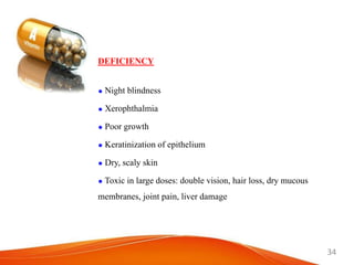 34
DEFICIENCY
 Night blindness
 Xerophthalmia
 Poor growth
 Keratinization of epithelium
 Dry, scaly skin
 Toxic in large doses: double vision, hair loss, dry mucous
membranes, joint pain, liver damage
 