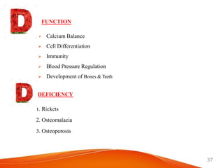37
 Calcium Balance
 Cell Differentiation
 Immunity
 Blood Pressure Regulation
 Development of Bones & Teeth
FUNCTION
DEFICIENCY
1. Rickets
2. Osteomalacia
3. Osteoporosis
 
