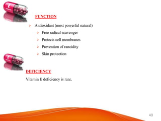 40
FUNCTION
 Antioxidant (most powerful natural)
 Free radical scavenger
 Protects cell membranes
 Prevention of rancidity
 Skin protection
DEFICIENCY
Vitamin E deficiency is rare.
 