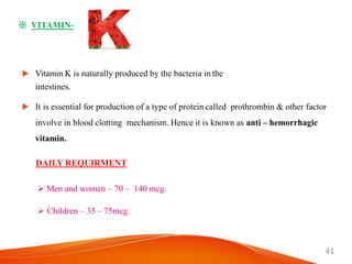 41
※ VITAMIN-
 Vitamin K is naturally produced by the bacteria in the
intestines.
 It is essential for production of a type of protein called prothrombin & other factor
involve in blood clotting mechanism. Hence it is known as anti – hemorrhagic
vitamin.
DAILY REQUIRMENT
 Men and women – 70 – 140 mcg.
 Children – 35 – 75mcg.
 