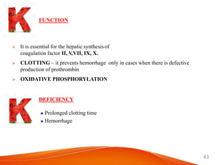 43
FUNCTION
 It is essential for the hepatic synthesis of
coagulation factor II, V,VII, IX, X.
 CLOTTING – it prevents hemorrhage only in cases when there is defective
production of prothrombin
 OXIDATIVE PHOSPHORYLATION
DEFICIENCY
 Prolonged clotting time
 Hemorrhage
 