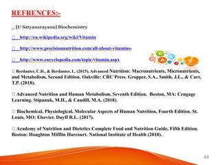 44
REFRENCES:-
http://en.wikipedia.org/wiki/Vitamin
http://www.precisionnutrition.com/all-about-vitamins-
http://www.encyclopedia.com/topic/vitamin.aspx
Berdanier, C.D., & Berdanier, L. (2015). Advanced Nutrition: Macronutrients, Micronutrients,
and Metabolism, Second Edition. Oakville: CRC Press. Gropper, S.A., Smith, J.L., & Carr,
T.P. (2018).
Advanced Nutrition and Human Metabolism, Seventh Edition. Boston, MA: Cengage
Learning. Stipanuk, M.H., & Caudill, M.A. (2018).
Biochemical, Physiological, Molecular Aspects of Human Nutrition, Fourth Edition. St.
Louis, MO: Elsevier. Duyff R.L. (2017).
Academy of Nutrition and Dietetics Complete Food and Nutrition Guide, Fifth Edition.
Boston: Houghton Mifflin Harcourt. National Institute of Health (2018).
[U Satyanarayana] Biochemistry
 