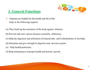  Vitamins are helpful for the health and life of the
body in the following respects:
(a) They build up the resistance of the body against diseases.
(b) Prevent and cure various diseases caused by deficiency.
(c) Help the digestion and utilization of mineral salts and Carbohydrates in the body.
(d) Stimulate and give strength to digestive and nervous system.
(e) Help health protection.
(f) Help maintenance of proper health and normal growth.
3. General Functions
5
 