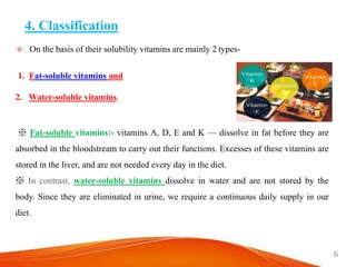 4. Classification
 On the basis of their solubility vitamins are mainly 2 types-
1. Fat-soluble vitamins and
2. Water-soluble vitamins.
※ Fat-soluble vitamins:- vitamins A, D, E and K — dissolve in fat before they are
absorbed in the bloodstream to carry out their functions. Excesses of these vitamins are
stored in the liver, and are not needed every day in the diet.
※ In contrast, water-soluble vitamins dissolve in water and are not stored by the
body. Since they are eliminated in urine, we require a continuous daily supply in our
diet.
6
 