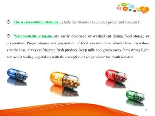 ※ The water-soluble vitamins include the vitamin B-complex group and vitamin C.
※ Water-soluble vitamins are easily destroyed or washed out during food storage or
preparation. Proper storage and preparation of food can minimize vitamin loss. To reduce
vitamin loss, always refrigerate fresh produce, keep milk and grains away from strong light,
and avoid boiling vegetables with the exception of soups where the broth is eaten.
7
 