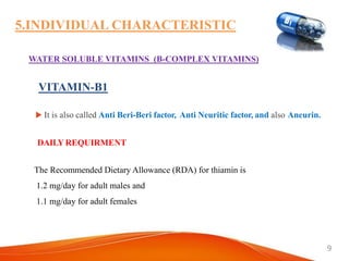 9
5.INDIVIDUAL CHARACTERISTIC
WATER SOLUBLE VITAMINS (B-COMPLEX VITAMINS)
 It is also called Anti Beri-Beri factor, Anti Neuritic factor, and also Aneurin.
The Recommended Dietary Allowance (RDA) for thiamin is
1.2 mg/day for adult males and
1.1 mg/day for adult females
DAILY REQUIRMENT
VITAMIN-B1
 