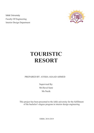 TOURISTIC
RESORT
PREPARED BY: AYSHA ASAAD AHMED
ERBIL 2018-2019
Supervised By:
Mr.Haval Sami
Ms.Nazik
This project has been presented to the ishik university for the fulfillment
of the bachelor’s degree program in interior design engineering
Ishik University
Faculty Of Engineering
Interior Design Department
 