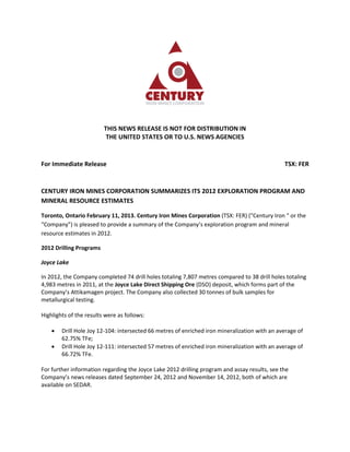 THIS NEWS RELEASE IS NOT FOR DISTRIBUTION IN
                          THE UNITED STATES OR TO U.S. NEWS AGENCIES


For Immediate Release                                                                          TSX: FER


CENTURY IRON MINES CORPORATION SUMMARIZES ITS 2012 EXPLORATION PROGRAM AND
MINERAL RESOURCE ESTIMATES

Toronto, Ontario February 11, 2013. Century Iron Mines Corporation (TSX: FER) ("Century Iron " or the
“Company”) is pleased to provide a summary of the Company’s exploration program and mineral
resource estimates in 2012.

2012 Drilling Programs

Joyce Lake

In 2012, the Company completed 74 drill holes totaling 7,807 metres compared to 38 drill holes totaling
4,983 metres in 2011, at the Joyce Lake Direct Shipping Ore (DSO) deposit, which forms part of the
Company’s Attikamagen project. The Company also collected 30 tonnes of bulk samples for
metallurgical testing.

Highlights of the results were as follows:

       Drill Hole Joy 12-104: intersected 66 metres of enriched iron mineralization with an average of
        62.75% TFe;
       Drill Hole Joy 12-111: intersected 57 metres of enriched iron mineralization with an average of
        66.72% TFe.

For further information regarding the Joyce Lake 2012 drilling program and assay results, see the
Company’s news releases dated September 24, 2012 and November 14, 2012, both of which are
available on SEDAR.
 
