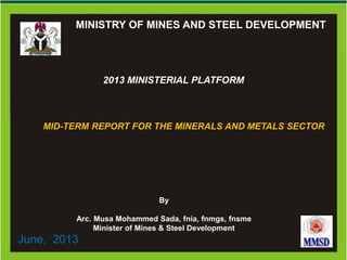 0
Ministry of Mines and Steel DevelopmentMinistry of Mines and Steel DevelopmentMINISTRY OF MINES AND STEEL DEVELOPMENT
2013 MINISTERIAL PLATFORM
MID-TERM REPORT FOR THE MINERALS AND METALS SECTOR
By
Arc. Musa Mohammed Sada, fnia, fnmgs, fnsme
Minister of Mines & Steel Development
June, 2013
 