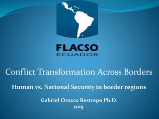 Conflict Transformation Across Borders
Human vs. National Security in border regions
Gabriel Orozco Restrepo Ph.D.
2015
 
