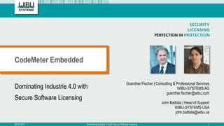 Dominating Industrie 4.0 with
Secure Software Licensing
Guenther Fischer | Consulting & Professional Services
WIBU-SYSTEMS AG
guenther.fischer@wibu.com
John Battista | Head of Support
WIBU-SYSTEMS USA
john.battista@wibu.us
CodeMeter Embedded
08.03.2017 Dominating Industrie 4.0 with Secure Software Licensing 1
 