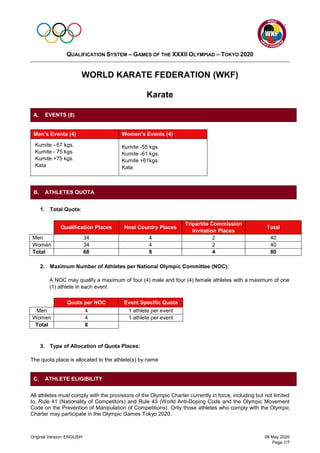 QUALIFICATION SYSTEM – GAMES OF THE XXXII OLYMPIAD – TOKYO 2020
Original Version: ENGLISH 08 May 2020
Page 1/7
WORLD KARATE FEDERATION (WKF)
Karate
Men’s Events (4) Women’s Events (4)
Kumite - 67 kgs.
Kumite - 75 kgs.
Kumite +75 kgs.
Kata
Kumite -55 kgs.
Kumite -61 kgs.
Kumite +61kgs.
Kata
1. Total Quota:
Qualification Places Host Country Places
Tripartite Commission
Invitation Places
Total
Men 34 4 2 40
Women 34 4 2 40
Total 68 8 4 80
2. Maximum Number of Athletes per National Olympic Committee (NOC):
A NOC may qualify a maximum of four (4) male and four (4) female athletes with a maximum of one
(1) athlete in each event
Quota per NOC Event Specific Quota
Men 4 1 athlete per event
Women 4 1 athlete per event
Total 8
3. Type of Allocation of Quota Places:
The quota place is allocated to the athlete(s) by name
All athletes must comply with the provisions of the Olympic Charter currently in force, including but not limited
to, Rule 41 (Nationality of Competitors) and Rule 43 (World Anti-Doping Code and the Olympic Movement
Code on the Prevention of Manipulation of Competitions). Only those athletes who comply with the Olympic
Charter may participate in the Olympic Games Tokyo 2020.
A. EVENTS (8)
B. ATHLETES QUOTA
C. ATHLETE ELIGIBILITY
 