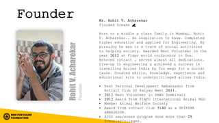 Founder Mr. Rohit V. Acharekar
Flooded Dreams 🌊
Born to a middle a class family in Mumbai. Rohit
V. Acharekar., An inspiration to know. Completed
higher education and applied for Engineering. By
pursuing he was in a track of social activities
to helping society. Awarded Best Volunteer in the
year 2012 at Fiapo world conference in Goa.
Entered rotract , serves almost all dedications.
Give-up to engineering & achieved a success in
travelling Across India by Tvs wego for a Social
Cause. Donated skills, knowledge, experience and
educational kits to underprivileged across India.
• Best Personal Development Ambassador from
Rotract Club Of Kalyan West 2011.
• 2012 Best Volunteer in PAWS Dombivali
• 2012 Award from FIAFO international Animal NGO
• Member Animal Welfare Society
• Award from rotract club 3140 as a SHIKSHA
AMBASEDOR.
• AIDS awareness program done more than 25
Schools/Colleges.
 