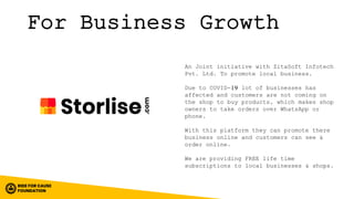 For Business Growth
An Joint initiative with ZitaSoft Infotech
Pvt. Ltd. To promote local business.
Due to COVID-19 lot of businesses has
affected and customers are not coming on
the shop to buy products, which makes shop
owners to take orders over WhatsApp or
phone.
With this platform they can promote there
business online and customers can see &
order online.
We are providing FREE life time
subscriptions to local businesses & shops.
 