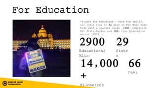 For Education
“RIGHTS FOR EDUCATION - RIDE FOR INDIA”,
all India tour in 66 days on TVS Wego Solo
Ride with a special cause 2500+ Education
Kit Distribution and 108+ tree plantation
across INDIA.
29
State
s
14,000
+
Kilometres
2900
Educational
Kits
66
Days
 