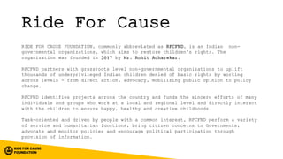 Ride For Cause
RIDE FOR CAUSE FOUNDATION, commonly abbreviated as RFCFND, is an Indian non-
governmental organizations, which aims to restore children's rights. The
organization was founded in 2017 by Mr. Rohit Acharekar.
RFCFND partners with grassroots level non-governmental organizations to uplift
thousands of underprivileged Indian children denied of basic rights by working
across levels - from direct action, advocacy, mobilizing public opinion to policy
change.
RFCFND identifies projects across the country and funds the sincere efforts of many
individuals and groups who work at a local and regional level and directly interact
with the children to ensure happy, healthy and creative childhoods.
Task-oriented and driven by people with a common interest, RFCFND perform a variety
of service and humanitarian functions, bring citizen concerns to Governments,
advocate and monitor policies and encourage political participation through
provision of information.
 