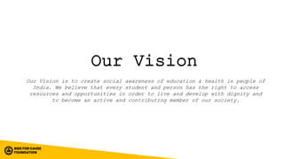 Our Vision
Our Vision is to create social awareness of education & health in people of
India. We believe that every student and person has the right to access
resources and opportunities in order to live and develop with dignity and
to become an active and contributing member of our society.
 