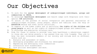 Our Objectives
1. To work for the social development of underprivileged individuals, groups and
communities in INDIA,
2. To encourage healthcare development and health camps with Hospitals with their
special CSR activities,
3. To assist in the process of social integration and personal realization of
underprivileged children, young people, adults and families with the help of
EDUCATION method and other social activities,
4. To support of the human rights and in particular the rights of the children and
young people as well as the rights of underprivileged groups and communities,
5. To encourage and popularize voluntary work.
6. Ride For Cause is aiming to provide long term healthcare & educational support
to those who are below poverty & has passed from any life tragedy. They aim to
help the most vulnerable members of our society and include work on different
levels such as:
1. Analysis and assessment of needs,
2. Developing programmes and strategies for development
3. Empowering and developing local communities
4. Interaction with stakeholders
5. Care policies development and more.
 