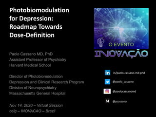 Photobiomodulation
for Depression:
Roadmap Towards
Dose-Definition
Nov 14, 2020 – Virtual Session
celg – INOVACAO – Brazil
Paolo Cassano MD, PhD
Assistant Professor of Psychiatry
Harvard Medical School
Director of Photobiomodulation
Depression and Clinical Research Program
Division of Neuropsychiatry
Massachusetts General Hospital
@paolo_cassano
@paolocassanomd
@pcassano
in/paolo-cassano-md-phd
 